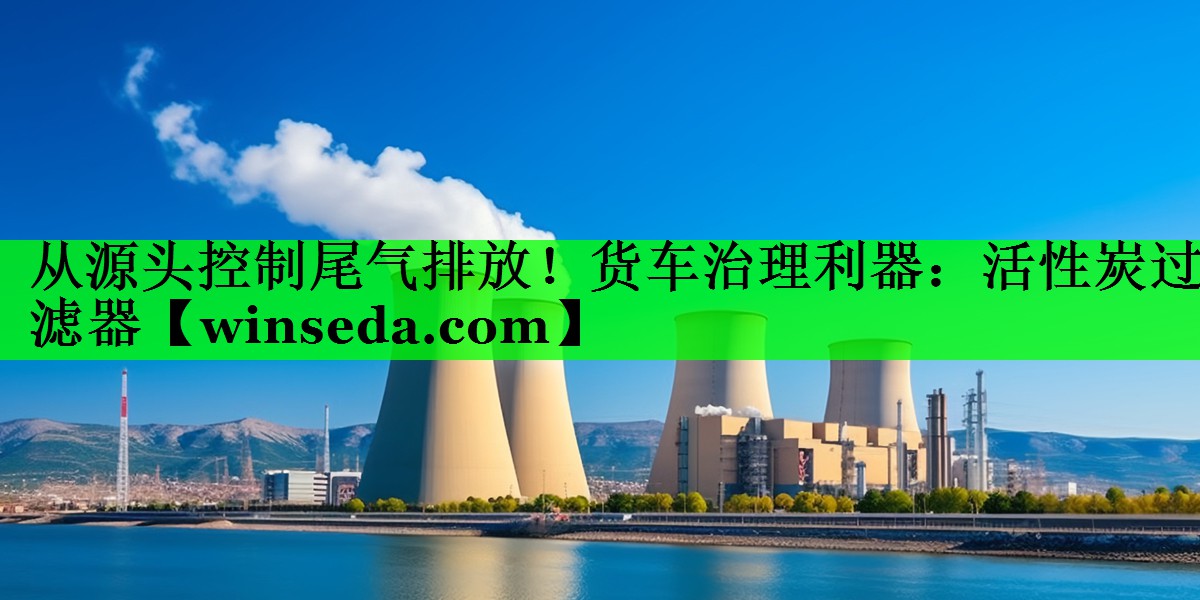 <strong>从源头控制尾气排放！货车治理利器：活性炭过滤器</strong>