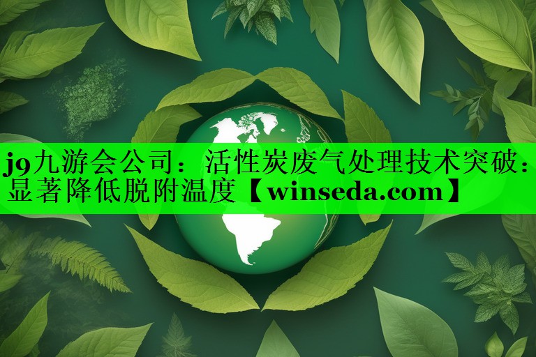 活性炭废气处理技术突破：显著降低脱附温度