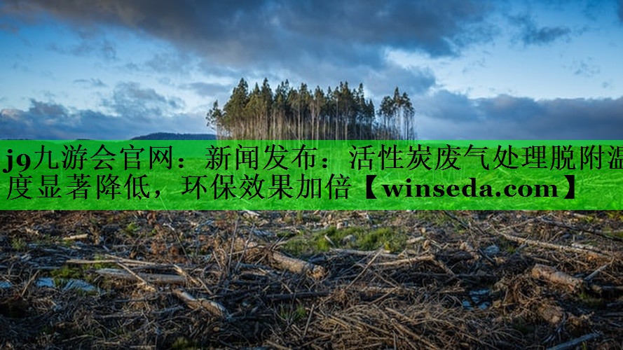 j9九游会官网：新闻发布：活性炭废气处理脱附温度显著降低，环保效果加倍