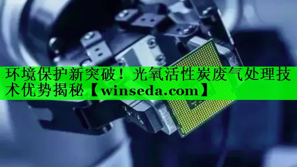 环境保护新突破！光氧活性炭废气处理技术优势揭秘