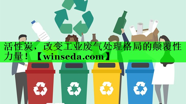 活性炭，改变工业废气处理格局的颠覆性力量！
