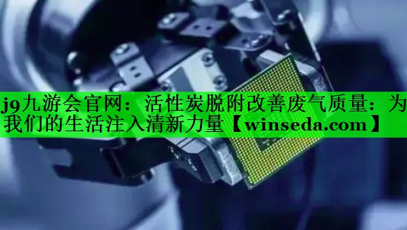 j9九游会官网：活性炭脱附改善废气质量：为我们的生活注入清新力量