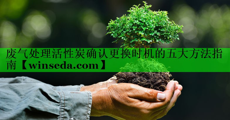 废气处理活性炭确认更换时机的五大方法指南