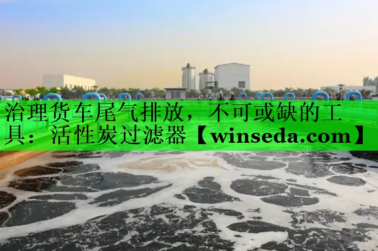 治理货车尾气排放，不可或缺的工具：活性炭过滤器