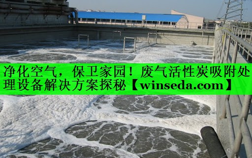 净化空气，保卫家园！废气活性炭吸附处理设备解决方案探秘