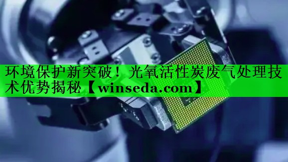 环境保护新突破！光氧活性炭废气处理技术优势揭秘